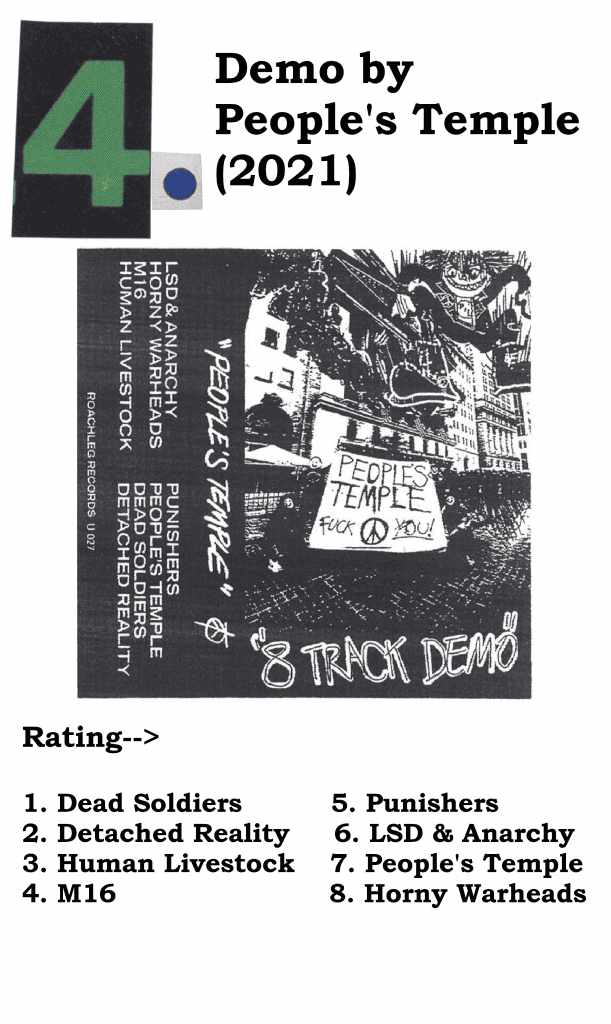 A graphic with The People's Temple's album cover for "Demo", the year of its release, and the author's rating of its songs.
#4 - Demo By People's Temple (2021)
Rating->
1. Dead Soldiers
2. Detatched Reality
3. Human Livestock
4. M16
5. Punishers
6. LSD & Anarchy
7. People's Temple
8. Horny Warheads